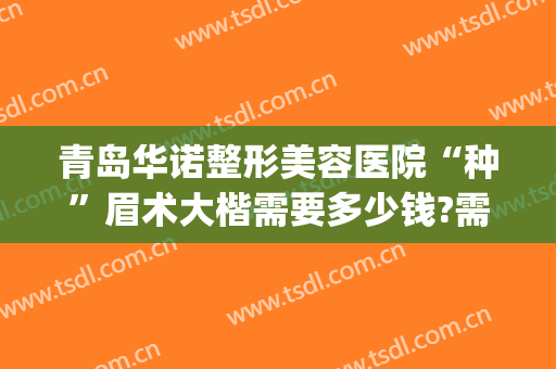 青岛华诺整形美容医院“种”眉术大楷需要多少钱?需要多久恢复?(青岛整容医院费用)