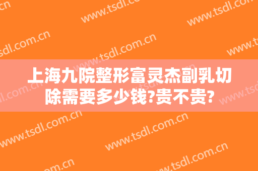 上海九院整形富灵杰副乳切除需要多少钱?贵不贵?