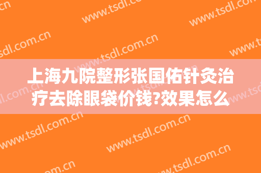 上海九院整形张国佑针灸治疗去除眼袋价钱?效果怎么样?(上海九院割眼袋哪个医生好)