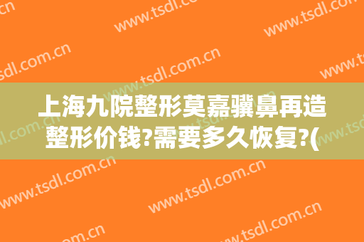 上海九院整形莫嘉骥鼻再造整形价钱?需要多久恢复?(上海第九人民医院鼻子整形专家)