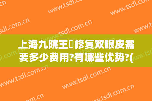 上海九院王棽修复双眼皮需要多少费用?有哪些优势?(上海九院双眼皮修复)