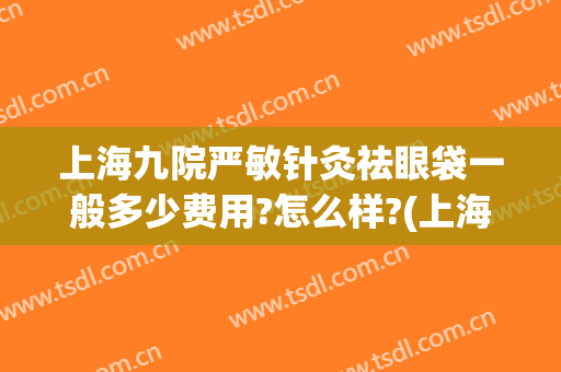 上海九院严敏针灸祛眼袋一般多少费用?怎么样?(上海九院激光去眼袋多少钱)