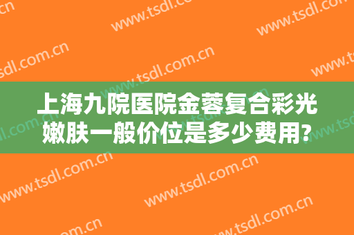 上海九院医院金蓉复合彩光嫩肤一般价位是多少费用?效果怎么样?