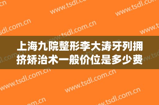 上海九院整形李大涛牙列拥挤矫治术一般价位是多少费用?好不好?(上海九院牙齿整形专家)