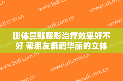 膨体鼻部整形治疗效果好不好 帮朋友低调华丽的立体