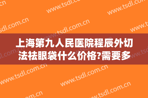 上海第九人民医院程辰外切法祛眼袋什么价格?需要多久恢复?(上海九院内切眼袋价格)