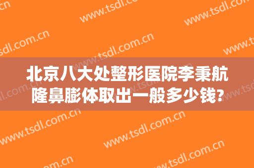 北京八大处整形医院李秉航隆鼻膨体取出一般多少钱?怎么样?(北京假体隆鼻术)