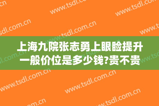 上海九院张志勇上眼睑提升一般价位是多少钱?贵不贵?(上海九院做上眼睑下垂要多少钱)