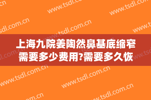 上海九院姜陶然鼻基底缩窄需要多少费用?需要多久恢复?(上海九院 鼻基底)