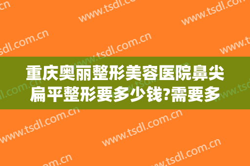 重庆奥丽整形美容医院鼻尖扁平整形要多少钱?需要多久恢复?(重庆整容鼻孔医院)