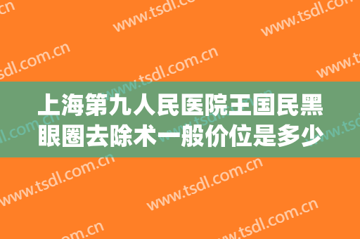 上海第九人民医院王国民黑眼圈去除术一般价位是多少钱?靠谱吗?(上海九院能去黑眼圈吗)
