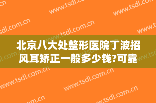 北京八大处整形医院丁波招风耳矫正一般多少钱?可靠吗?(招风耳整形最好的医院)