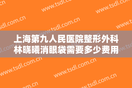 上海第九人民医院整形外科林晓曦消眼袋需要多少费用?多长时间恢复?
