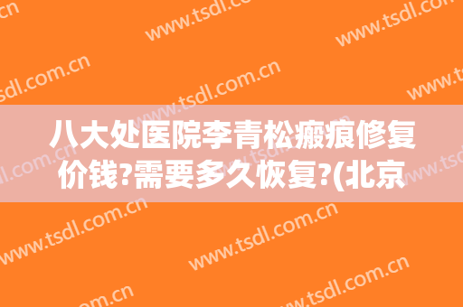 八大处医院李青松瘢痕修复价钱?需要多久恢复?(北京八大处疤痕修复科专家)