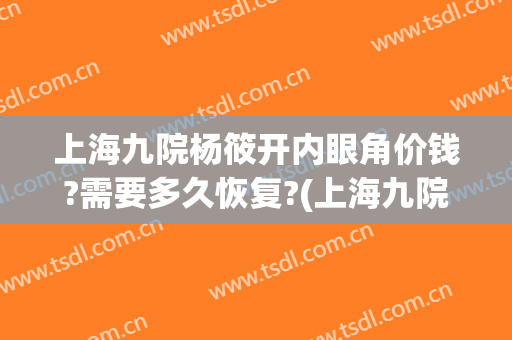 上海九院杨筱开内眼角价钱?需要多久恢复?(上海九院开眼角手术价格表)