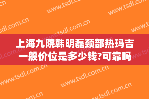 上海九院韩明磊颈部热玛吉一般价位是多少钱?可靠吗?(上海第九人民医院做热玛吉多少钱)