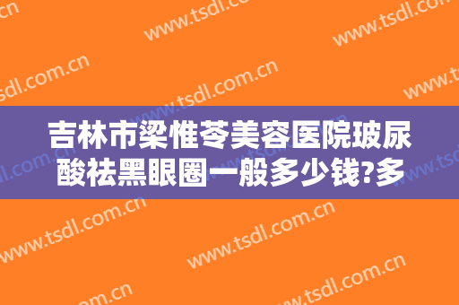 吉林市梁惟苓美容医院玻尿酸祛黑眼圈一般多少钱?多长时间恢复?