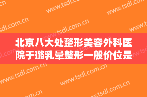 北京八大处整形美容外科医院于璐乳晕整形一般价位是多少?可靠吗?(中国整形医学院北京八大处整形医院)
