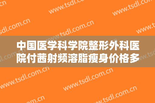 中国医学科学院整形外科医院付茜射频溶脂瘦身价格多少钱?效果怎么样?