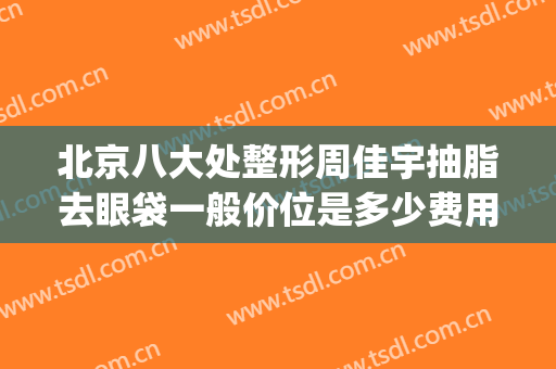 北京八大处整形周佳宇抽脂去眼袋一般价位是多少费用?有哪些优势?(西京医院整形科祛眼袋哪个医生好)