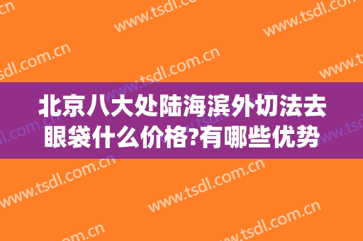 北京八大处陆海滨外切法去眼袋什么价格?有哪些优势?(北京八大处去眼袋手术价格)