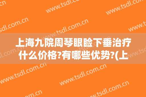 上海九院周琴眼睑下垂治疗什么价格?有哪些优势?(上海九院眼睑下垂哪个医生好)