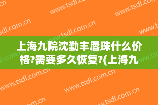 上海九院沈勤丰唇珠什么价格?需要多久恢复?(上海九院唇裂修复多少钱)