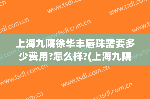 上海九院徐华丰唇珠需要多少费用?怎么样?(上海九院唇部整形哪个专家好)