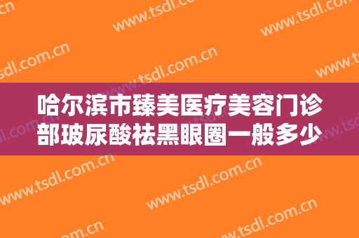 哈尔滨市臻美医疗美容门诊部玻尿酸祛黑眼圈一般多少钱?效果怎么样?
