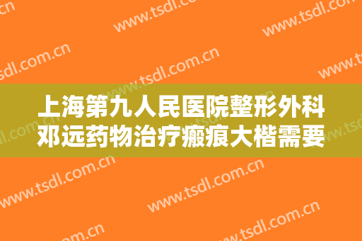 上海第九人民医院整形外科邓远药物治疗瘢痕大楷需要多少费用?贵不贵?