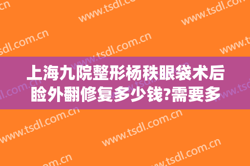 上海九院整形杨秩眼袋术后睑外翻修复多少钱?需要多久恢复?(上海九院上睑下垂)