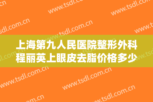 上海第九人民医院整形外科程丽英上眼皮去脂价格多少钱?贵不贵?(上海第九人民医院整形双眼皮专家)