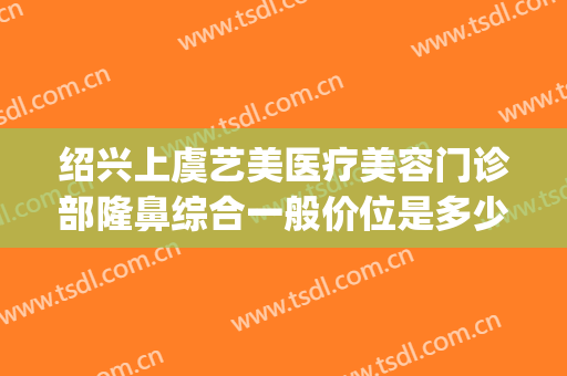 绍兴上虞艺美医疗美容门诊部隆鼻综合一般价位是多少?效果怎么样?(上虞整形美容医院在哪里)