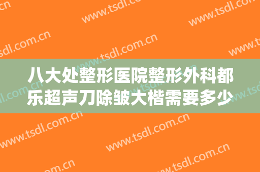 八大处整形医院整形外科都乐超声刀除皱大楷需要多少费用?好不好?(八大处整形医院{吧})