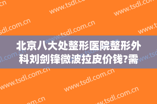北京八大处整形医院整形外科刘剑锋微波拉皮价钱?需要多久恢复?(八大处整形医院 西院)