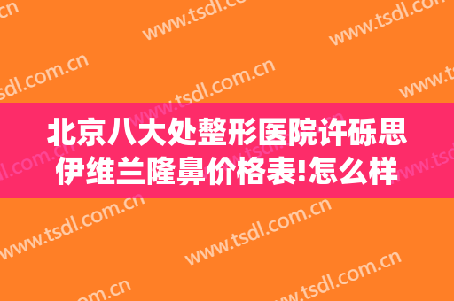 北京八大处整形医院许砾思伊维兰隆鼻价格表!怎么样?(北京前五整形医院)