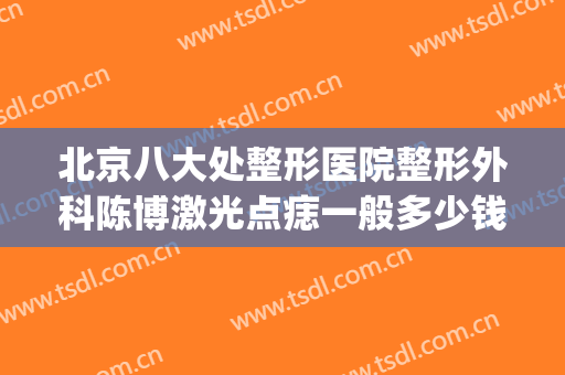北京八大处整形医院整形外科陈博激光点痣一般多少钱?好不好?(北大医院激光点痣多少钱一颗)