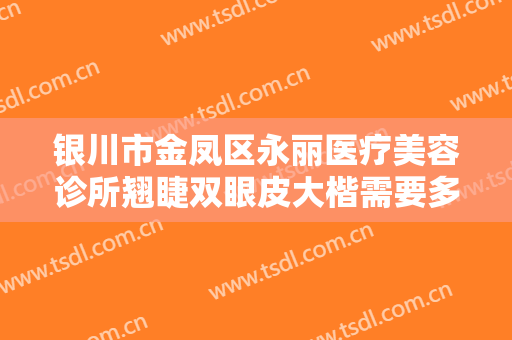 银川市金凤区永丽医疗美容诊所翘睫双眼皮大楷需要多少费用?效果怎么样?