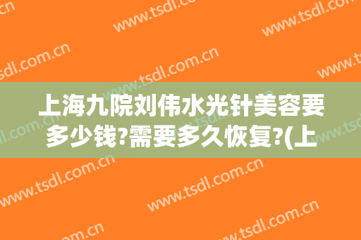 上海九院刘伟水光针美容要多少钱?需要多久恢复?(上海第九医院水光针多少钱)