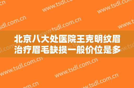 北京八大处医院王克明纹眉治疗眉毛缺损一般价位是多少钱?效果怎么样?