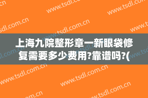 上海九院整形章一新眼袋修复需要多少费用?靠谱吗?(上海九院整形眼袋多少钱)