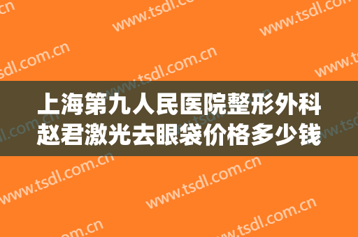 上海第九人民医院整形外科赵君激光去眼袋价格多少钱?怎么样?(上海第九整形美容医院做眼袋多少钱)