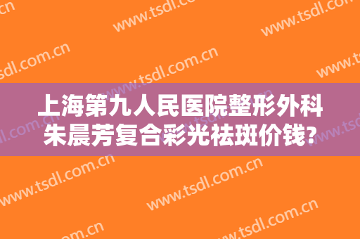上海第九人民医院整形外科朱晨芳复合彩光祛斑价钱?靠谱吗?