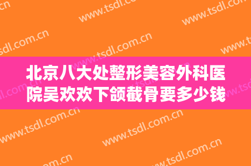 北京八大处整形美容外科医院吴欢欢下颌截骨要多少钱?效果怎么样?(北京八大处下颌骨手术价格)