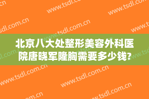 北京八大处整形美容外科医院唐晓军隆胸需要多少钱?可靠吗?(北京整容隆胸手术)