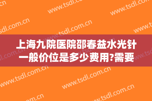 上海九院医院邵春益水光针一般价位是多少费用?需要多久恢复?(上海九院打水光针多少钱)