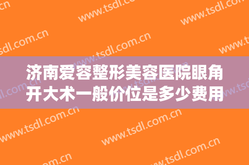 济南爱容整形美容医院眼角开大术一般价位是多少费用?怎么样?(济南开眼角手术哪个医院好)