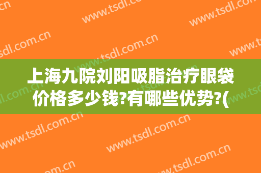 上海九院刘阳吸脂治疗眼袋价格多少钱?有哪些优势?(上海九院眼部抽脂多少钱)