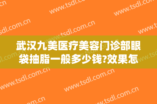 武汉九美医疗美容门诊部眼袋抽脂一般多少钱?效果怎么样?(祛眼袋武汉哪家医院好)