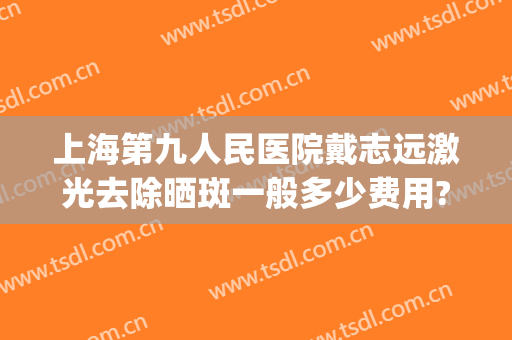 上海第九人民医院戴志远激光去除晒斑一般多少费用?多长时间恢复?(上海九院755激光祛斑)